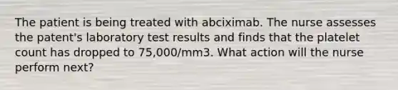 The patient is being treated with abciximab. The nurse assesses the patent's laboratory test results and finds that the platelet count has dropped to 75,000/mm3. What action will the nurse perform next?