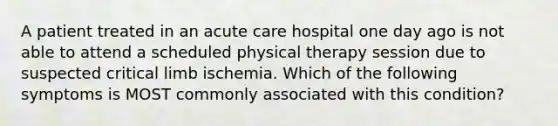 A patient treated in an acute care hospital one day ago is not able to attend a scheduled physical therapy session due to suspected critical limb ischemia. Which of the following symptoms is MOST commonly associated with this condition?