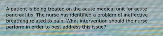 A patient is being treated on the acute medical unit for acute pancreatitis. The nurse has identified a problem of ineffective breathing related to pain. What intervention should the nurse perform in order to best address this issue?