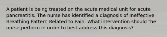 A patient is being treated on the acute medical unit for acute pancreatitis. The nurse has identified a diagnosis of Ineffective Breathing Pattern Related to Pain. What intervention should the nurse perform in order to best address this diagnosis?