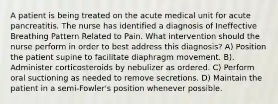 A patient is being treated on the acute medical unit for acute pancreatitis. The nurse has identified a diagnosis of Ineffective Breathing Pattern Related to Pain. What intervention should the nurse perform in order to best address this diagnosis? A) Position the patient supine to facilitate diaphragm movement. B). Administer corticosteroids by nebulizer as ordered. C) Perform oral suctioning as needed to remove secretions. D) Maintain the patient in a semi-Fowler's position whenever possible.