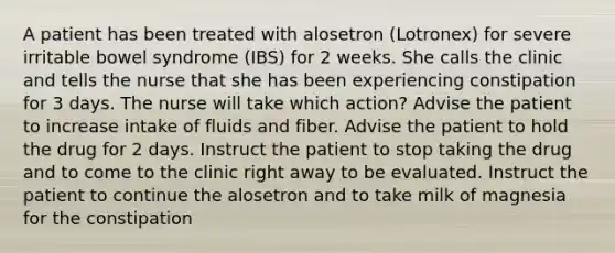 A patient has been treated with alosetron (Lotronex) for severe irritable bowel syndrome (IBS) for 2 weeks. She calls the clinic and tells the nurse that she has been experiencing constipation for 3 days. The nurse will take which action? Advise the patient to increase intake of fluids and fiber. Advise the patient to hold the drug for 2 days. Instruct the patient to stop taking the drug and to come to the clinic right away to be evaluated. Instruct the patient to continue the alosetron and to take milk of magnesia for the constipation