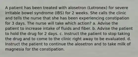 A patient has been treated with alosetron (Lotronex) for severe irritable bowel syndrome (IBS) for 2 weeks. She calls the clinic and tells the nurse that she has been experiencing constipation for 3 days. The nurse will take which action? a. Advise the patient to increase intake of fluids and fiber. b. Advise the patient to hold the drug for 2 days. c. Instruct the patient to stop taking the drug and to come to the clinic right away to be evaluated. d. Instruct the patient to continue the alosetron and to take milk of magnesia for the constipation.