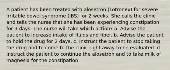 A patient has been treated with alosetron (Lotronex) for severe irritable bowel syndrome (IBS) for 2 weeks. She calls the clinic and tells the nurse that she has been experiencing constipation for 3 days. The nurse will take which action? a. Advise the patient to increase intake of fluids and fiber. b. Advise the patient to hold the drug for 2 days. c. Instruct the patient to stop taking the drug and to come to the clinic right away to be evaluated. d. Instruct the patient to continue the alosetron and to take milk of magnesia for the constipation