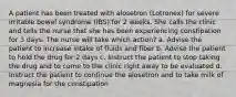 A patient has been treated with alosetron (Lotronex) for severe irritable bowel syndrome (IBS) for 2 weeks. She calls the clinic and tells the nurse that she has been experiencing constipation for 3 days. The nurse will take which action? a. Advise the patient to increase intake of fluids and fiber b. Advise the patient to hold the drug for 2 days c. Instruct the patient to stop taking the drug and to come to the clinic right away to be evaluated d. Instruct the patient to continue the alosetron and to take milk of magnesia for the constipation