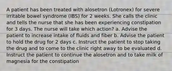 A patient has been treated with alosetron (Lotronex) for severe irritable bowel syndrome (IBS) for 2 weeks. She calls the clinic and tells the nurse that she has been experiencing constipation for 3 days. The nurse will take which action? a. Advise the patient to increase intake of fluids and fiber b. Advise the patient to hold the drug for 2 days c. Instruct the patient to stop taking the drug and to come to the clinic right away to be evaluated d. Instruct the patient to continue the alosetron and to take milk of magnesia for the constipation