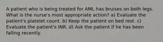 A patient who is being treated for AML has bruises on both legs. What is the nurse's most appropriate action? a) Evaluate the patient's platelet count. b) Keep the patient on bed rest. c) Evaluate the patient's INR. d) Ask the patient if he has been falling recently.