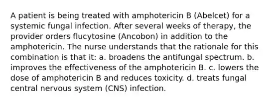 A patient is being treated with amphotericin B (Abelcet) for a systemic fungal infection. After several weeks of therapy, the provider orders flucytosine (Ancobon) in addition to the amphotericin. The nurse understands that the rationale for this combination is that it: a. broadens the antifungal spectrum. b. improves the effectiveness of the amphotericin B. c. lowers the dose of amphotericin B and reduces toxicity. d. treats fungal central nervous system (CNS) infection.