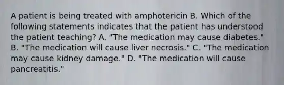 A patient is being treated with amphotericin B. Which of the following statements indicates that the patient has understood the patient teaching? A. "The medication may cause diabetes." B. "The medication will cause liver necrosis." C. "The medication may cause kidney damage." D. "The medication will cause pancreatitis."