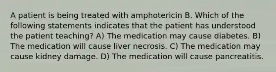 A patient is being treated with amphotericin B. Which of the following statements indicates that the patient has understood the patient teaching? A) The medication may cause diabetes. B) The medication will cause liver necrosis. C) The medication may cause kidney damage. D) The medication will cause pancreatitis.