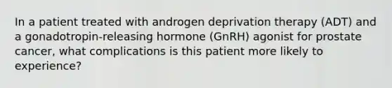 In a patient treated with androgen deprivation therapy (ADT) and a gonadotropin-releasing hormone (GnRH) agonist for prostate cancer, what complications is this patient more likely to experience?