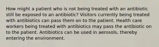 How might a patient who is not being treated with an antibiotic still be exposed to an antibiotic? Visitors currently being treated with antibiotics can pass them on to the patient. Health care workers being treated with antibiotics may pass the antibiotic on to the patient. Antibiotics can be used in aerosols, thereby entering the environment.