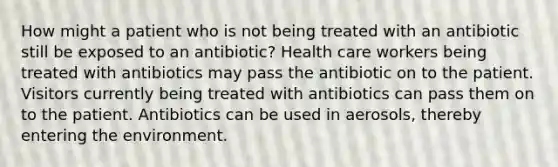 How might a patient who is not being treated with an antibiotic still be exposed to an antibiotic? Health care workers being treated with antibiotics may pass the antibiotic on to the patient. Visitors currently being treated with antibiotics can pass them on to the patient. Antibiotics can be used in aerosols, thereby entering the environment.