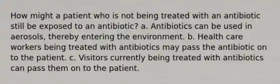 How might a patient who is not being treated with an antibiotic still be exposed to an antibiotic? a. Antibiotics can be used in aerosols, thereby entering the environment. b. Health care workers being treated with antibiotics may pass the antibiotic on to the patient. c. Visitors currently being treated with antibiotics can pass them on to the patient.