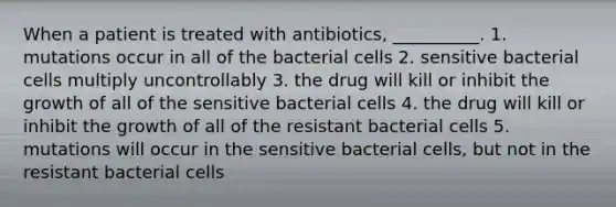 When a patient is treated with antibiotics, __________. 1. mutations occur in all of the bacterial cells 2. sensitive bacterial cells multiply uncontrollably 3. the drug will kill or inhibit the growth of all of the sensitive bacterial cells 4. the drug will kill or inhibit the growth of all of the resistant bacterial cells 5. mutations will occur in the sensitive bacterial cells, but not in the resistant bacterial cells