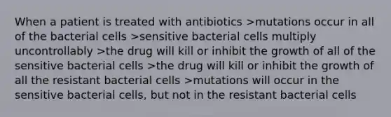 When a patient is treated with antibiotics >mutations occur in all of the bacterial cells >sensitive bacterial cells multiply uncontrollably >the drug will kill or inhibit the growth of all of the sensitive bacterial cells >the drug will kill or inhibit the growth of all the resistant bacterial cells >mutations will occur in the sensitive bacterial cells, but not in the resistant bacterial cells