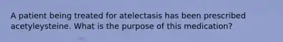 A patient being treated for atelectasis has been prescribed acetyleysteine. What is the purpose of this medication?