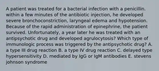 A patient was treated for a bacterial infection with a penicillin. within a few minutes of the antibiotic injection, he developed severe bronchoconstriction, laryngeal edema and hypotension. Because of the rapid administration of epinephrine, the patient survived. Unfortunately, a year later he was treated with an antipsychotic drug and developed agrulocytosis? Which type of immunologic process was triggered by the antipsychotic drug? A. a type III drug reaction B. a type IV drug reaction C. delayed type hypersensitivity D. mediated by IgG or IgM antibodies E. stevens johnson syndrome