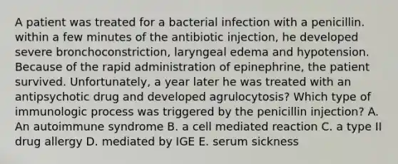 A patient was treated for a bacterial infection with a penicillin. within a few minutes of the antibiotic injection, he developed severe bronchoconstriction, laryngeal edema and hypotension. Because of the rapid administration of epinephrine, the patient survived. Unfortunately, a year later he was treated with an antipsychotic drug and developed agrulocytosis? Which type of immunologic process was triggered by the penicillin injection? A. An autoimmune syndrome B. a cell mediated reaction C. a type II drug allergy D. mediated by IGE E. serum sickness