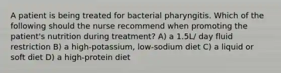 A patient is being treated for bacterial pharyngitis. Which of the following should the nurse recommend when promoting the patient's nutrition during treatment? A) a 1.5L/ day fluid restriction B) a high-potassium, low-sodium diet C) a liquid or soft diet D) a high-protein diet