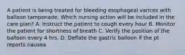 A patient is being treated for bleeding esophageal varices with balloon tamponade. Which nursing action will be included in the care plan? A. Instruct the patient to cough every hour B. Monitor the patient for shortness of breath C. Verify the position of the balloon every 4 hrs. D. Deflate the gastric balloon if the pt reports nausea