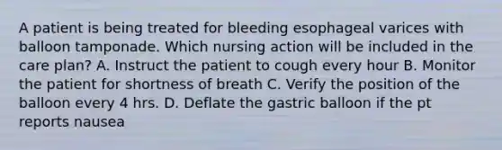 A patient is being treated for bleeding esophageal varices with balloon tamponade. Which nursing action will be included in the care plan? A. Instruct the patient to cough every hour B. Monitor the patient for shortness of breath C. Verify the position of the balloon every 4 hrs. D. Deflate the gastric balloon if the pt reports nausea