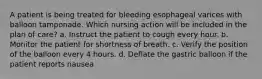 A patient is being treated for bleeding esophageal varices with balloon tamponade. Which nursing action will be included in the plan of care? a. Instruct the patient to cough every hour. b. Monitor the patient for shortness of breath. c. Verify the position of the balloon every 4 hours. d. Deflate the gastric balloon if the patient reports nausea