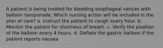 A patient is being treated for bleeding esophageal varices with balloon tamponade. Which nursing action will be included in the plan of care? a. Instruct the patient to cough every hour. b. Monitor the patient for shortness of breath. c. Verify the position of the balloon every 4 hours. d. Deflate the gastric balloon if the patient reports nausea