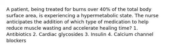 A patient, being treated for burns over 40% of the total body surface area, is experiencing a hypermetabolic state. The nurse anticipates the addition of which type of medication to help reduce muscle wasting and accelerate healing time? 1. Antibiotics 2. Cardiac glycosides 3. Insulin 4. Calcium channel blockers