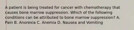 A patient is being treated for cancer with chemotherapy that causes bone marrow suppression. Which of the following conditions can be attributed to bone marrow suppression? A. Pain B. Anorexia C. Anemia D. Nausea and Vomiting