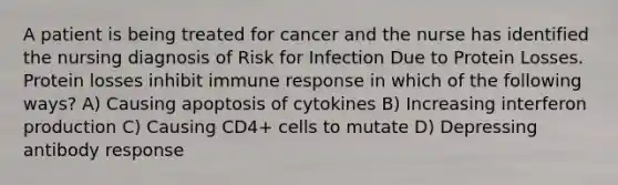 A patient is being treated for cancer and the nurse has identified the nursing diagnosis of Risk for Infection Due to Protein Losses. Protein losses inhibit immune response in which of the following ways? A) Causing apoptosis of cytokines B) Increasing interferon production C) Causing CD4+ cells to mutate D) Depressing antibody response