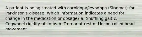 A patient is being treated with carbidopa/levodopa (Sinemet) for Parkinson's disease. Which information indicates a need for change in the medication or dosage? a. Shuffling gait c. Cogwheel rigidity of limbs b. Tremor at rest d. Uncontrolled head movement