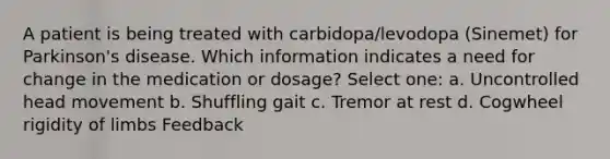 A patient is being treated with carbidopa/levodopa (Sinemet) for Parkinson's disease. Which information indicates a need for change in the medication or dosage? Select one: a. Uncontrolled head movement b. Shuffling gait c. Tremor at rest d. Cogwheel rigidity of limbs Feedback