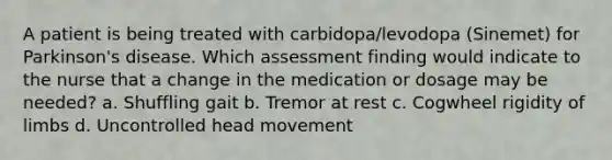 A patient is being treated with carbidopa/levodopa (Sinemet) for Parkinson's disease. Which assessment finding would indicate to the nurse that a change in the medication or dosage may be needed? a. Shuffling gait b. Tremor at rest c. Cogwheel rigidity of limbs d. Uncontrolled head movement