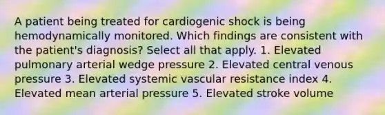 A patient being treated for cardiogenic shock is being hemodynamically monitored. Which findings are consistent with the patient's diagnosis? Select all that apply. 1. Elevated pulmonary arterial wedge pressure 2. Elevated central venous pressure 3. Elevated systemic vascular resistance index 4. Elevated mean arterial pressure 5. Elevated stroke volume