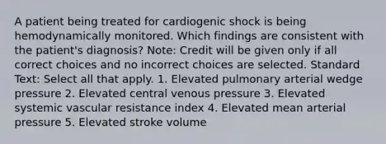 A patient being treated for cardiogenic shock is being hemodynamically monitored. Which findings are consistent with the patient's diagnosis? Note: Credit will be given only if all correct choices and no incorrect choices are selected. Standard Text: Select all that apply. 1. Elevated pulmonary arterial wedge pressure 2. Elevated central venous pressure 3. Elevated systemic vascular resistance index 4. Elevated mean arterial pressure 5. Elevated stroke volume