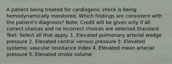 A patient being treated for cardiogenic shock is being hemodynamically monitored. Which findings are consistent with the patient's diagnosis? Note: Credit will be given only if all correct choices and no incorrect choices are selected.Standard Text: Select all that apply. 1. Elevated pulmonary arterial wedge pressure 2. Elevated central venous pressure 3. Elevated systemic vascular resistance index 4. Elevated mean arterial pressure 5. Elevated stroke volume