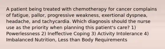 A patient being treated with chemotherapy for cancer complains of fatigue, pallor, progressive weakness, exertional dyspnea, headache, and tachycardia. Which diagnosis should the nurse use as the priority when planning this patient's care? 1) Powerlessness 2) Ineffective Coping 3) Activity Intolerance 4) Imbalanced Nutrition, Less than Body Requirements