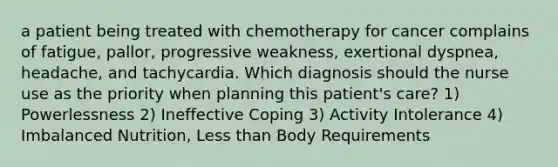 a patient being treated with chemotherapy for cancer complains of fatigue, pallor, progressive weakness, exertional dyspnea, headache, and tachycardia. Which diagnosis should the nurse use as the priority when planning this patient's care? 1) Powerlessness 2) Ineffective Coping 3) Activity Intolerance 4) Imbalanced Nutrition, Less than Body Requirements