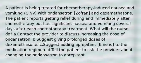 A patient is being treated for chemotherapy-induced nausea and vomiting (CINV) with ondansetron [Zofran] and dexamethasone. The patient reports getting relief during and immediately after chemotherapy but has significant nausea and vomiting several days after each chemotherapy treatment. What will the nurse do? a.Contact the provider to discuss increasing the dose of ondansetron. b.Suggest giving prolonged doses of dexamethasone. c.Suggest adding aprepitant [Emend] to the medication regimen. d.Tell the patient to ask the provider about changing the ondansetron to aprepitant.