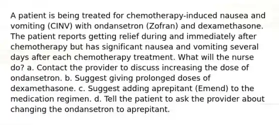 A patient is being treated for chemotherapy-induced nausea and vomiting (CINV) with ondansetron (Zofran) and dexamethasone. The patient reports getting relief during and immediately after chemotherapy but has significant nausea and vomiting several days after each chemotherapy treatment. What will the nurse do? a. Contact the provider to discuss increasing the dose of ondansetron. b. Suggest giving prolonged doses of dexamethasone. c. Suggest adding aprepitant (Emend) to the medication regimen. d. Tell the patient to ask the provider about changing the ondansetron to aprepitant.