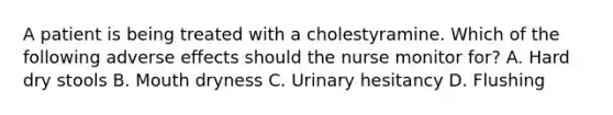 A patient is being treated with a cholestyramine. Which of the following adverse effects should the nurse monitor for? A. Hard dry stools B. Mouth dryness C. Urinary hesitancy D. Flushing