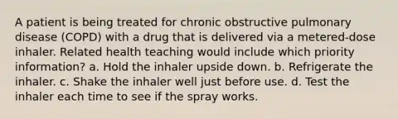 A patient is being treated for chronic obstructive pulmonary disease (COPD) with a drug that is delivered via a metered-dose inhaler. Related health teaching would include which priority information? a. Hold the inhaler upside down. b. Refrigerate the inhaler. c. Shake the inhaler well just before use. d. Test the inhaler each time to see if the spray works.