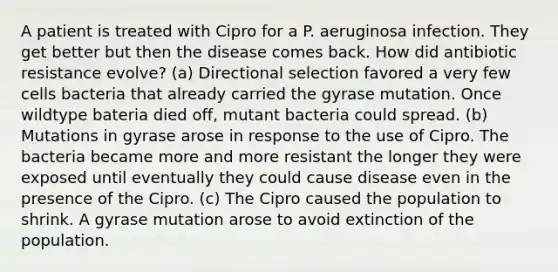 A patient is treated with Cipro for a P. aeruginosa infection. They get better but then the disease comes back. How did antibiotic resistance evolve? (a) Directional selection favored a very few cells bacteria that already carried the gyrase mutation. Once wildtype bateria died off, mutant bacteria could spread. (b) Mutations in gyrase arose in response to the use of Cipro. The bacteria became more and more resistant the longer they were exposed until eventually they could cause disease even in the presence of the Cipro. (c) The Cipro caused the population to shrink. A gyrase mutation arose to avoid extinction of the population.