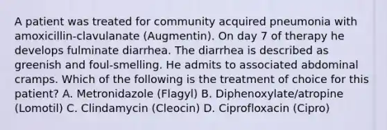 A patient was treated for community acquired pneumonia with amoxicillin-clavulanate (Augmentin). On day 7 of therapy he develops fulminate diarrhea. The diarrhea is described as greenish and foul-smelling. He admits to associated abdominal cramps. Which of the following is the treatment of choice for this patient? A. Metronidazole (Flagyl) B. Diphenoxylate/atropine (Lomotil) C. Clindamycin (Cleocin) D. Ciprofloxacin (Cipro)