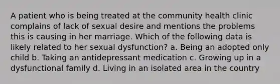 A patient who is being treated at the community health clinic complains of lack of sexual desire and mentions the problems this is causing in her marriage. Which of the following data is likely related to her sexual dysfunction? a. Being an adopted only child b. Taking an antidepressant medication c. Growing up in a dysfunctional family d. Living in an isolated area in the country