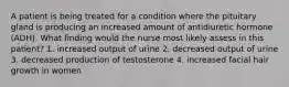 A patient is being treated for a condition where the pituitary gland is producing an increased amount of antidiuretic hormone (ADH). What finding would the nurse most likely assess in this patient? 1. increased output of urine 2. decreased output of urine 3. decreased production of testosterone 4. increased facial hair growth in women