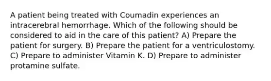 A patient being treated with Coumadin experiences an intracerebral hemorrhage. Which of the following should be considered to aid in the care of this patient? A) Prepare the patient for surgery. B) Prepare the patient for a ventriculostomy. C) Prepare to administer Vitamin K. D) Prepare to administer protamine sulfate.