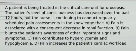 A patient is being treated in the critical care unit for urosepsis. The patient's level of consciousness has decreased over the past 12 hours, but the nurse is continuing to conduct regularly scheduled pain assessments in the knowledge that: A) Pain is associated with a consequent decrease in renal function. B) Pain blunts the patient's awareness of other important signs and symptoms. C) Pain contributes to hyperglycemia and hypoglycemia. D) Pain increases the patient's cardiac workload.