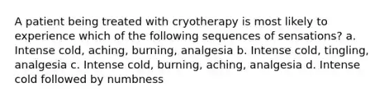 A patient being treated with cryotherapy is most likely to experience which of the following sequences of sensations? a. Intense cold, aching, burning, analgesia b. Intense cold, tingling, analgesia c. Intense cold, burning, aching, analgesia d. Intense cold followed by numbness